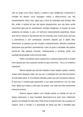 199
mão os dirigia como Deus inspirou o profeta e que inteligências inacessíveis à
multidão lhe falavam numa linguagem mística e sobre-humana, que não
compreenderiam talvez mais, agora que a fonte de inspiração está fechada. Eles
têm, então, á certeza de que não agiram pessoalmente; que não foram senão
instrumento pelo qual se manifestaram vontades inteligentes. A intuição, tal como
acabamos de estudar, é, pois, um fenômeno essencialmente espontâneo. Nasce
sem nenhum esforço e não somente sem ser chamada, mas, muitas vezes, sem que
o pressintamos e sem participação voluntária daquele que é objeto dela.
Certamente, as pessoas que têm intuição e pressentimentos, oferecem caracteres
particulares que permitem reconhecê-las e sem os quais a faculdade não poderia
exercer-se. São pessoas nervosas, impressionáveis e emotivas, tendo uma
acuidade de percepção muito acima da média.
Porém, fora desses seres excepcionais, é possível desenvolver a intuição
entre aqueles que não a possuem senão em grau mais fraco. Eis aí um problema
importante.
Mesmo aqueles que são bem dotados a esse respeito, poetas, músicos,
muitas vezes desejaram obter, por sua vez, a inspiração feliz que lhes faz produzir
as mais belas obras. É um problema delicado, porém que não nos parece insolúvel.
É certo que o iniciado pode desenvolver a sua super-consciência e ter, por esse
meio, desde que chegou a certo grau de prática, uma visão dos fatos inteiramente
diversa da anterior.
Pode-se esperar adquirir uma intuição precisa no sentido em que se
deseja evolucionar, e essa faculdade desenvolver-se-á tanto mais nitidamente
quanto a sua direção for mais exata. Pode tornar-se esse faro que cria o sucesso em
negócio, como a intuição e a associação de idéias que dão a facilidade para
 