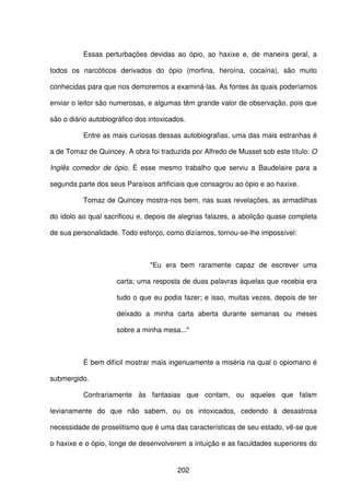 202
Essas perturbações devidas ao ópio, ao haxixe e, de maneira geral, a
todos os narcóticos derivados do ópio (morfina, heroína, cocaína), são muito
conhecidas para que nos demoremos a examiná-las. As fontes às quais poderíamos
enviar o leitor são numerosas, e algumas têm grande valor de observação, pois que
são o diário autobiográfico dos intoxicados.
Entre as mais curiosas dessas autobiografias, uma das mais estranhas é
a de Tomaz de Quincey. A obra foi traduzida por Alfredo de Musset sob este título: O
Inglês comedor de ópio. É esse mesmo trabalho que serviu a Baudelaire para a
segunda parte dos seus Paraísos artificiais que consagrou ao ópio e ao haxixe.
Tomaz de Quincey mostra-nos bem, nas suas revelações, as armadilhas
do ídolo ao qual sacrificou e, depois de alegrias falazes, a abolição quase completa
de sua personalidade. Todo esforço, como dizíamos, tornou-se-lhe impossível:
"Eu era bem raramente capaz de escrever uma
carta; uma resposta de duas palavras àquelas que recebia era
tudo o que eu podia fazer; e isso, muitas vezes, depois de ter
deixado a minha carta aberta durante semanas ou meses
sobre a minha mesa..."
É bem difícil mostrar mais ingenuamente a miséria na qual o opiomano é
submergido.
Contrariamente às fantasias que contam, ou aqueles que falam
levianamente do que não sabem, ou os intoxicados, cedendo à desastrosa
necessidade de proselitismo que é uma das características de seu estado, vê-se que
o haxixe e o ópio, longe de desenvolverem a intuição e as faculdades superiores do
 