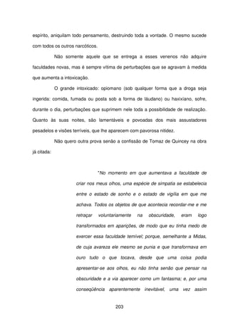203
espírito, aniquilam todo pensamento, destruindo toda a vontade. O mesmo sucede
com todos os outros narcóticos.
Não somente aquele que se entrega a esses venenos não adquire
faculdades novas, mas é sempre vítima de perturbações que se agravam à medida
que aumenta a intoxicação.
O grande intoxicado: opiomano (sob qualquer forma que a droga seja
ingerida: comida, fumada ou posta sob a forma de láudano) ou haxixíano, sofre,
durante o dia, perturbações que suprimem nele toda a possibilidade de realização.
Quanto às suas noites, são lamentáveis e povoadas dos mais assustadores
pesadelos e visões terríveis, que lhe aparecem com pavorosa nitidez.
Não quero outra prova senão a confissão de Tomaz de Quincey na obra
já citada:
"No momento em que aumentava a faculdade de
criar nos meus olhos, uma espécie de simpatia se estabelecia
entre o estado de sonho e o estado de vigília em que me
achava. Todos os objetos de que acontecia recordar-me e me
retraçar voluntariamente na obscuridade, eram logo
transformados em aparições, de modo que eu tinha medo de
exercer essa faculdade temível; porque, semelhante a Midas,
de cuja avareza ele mesmo se punia e que transformava em
ouro tudo o que tocava, desde que uma coisa podia
apresentar-se aos olhos, eu não tinha senão que pensar na
obscuridade e a via aparecer como um fantasma; e, por uma
conseqüência aparentemente inevitável, uma vez assim
 