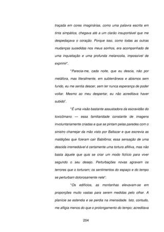 204
traçada em cores imaginárias, como uma palavra escrita em
tinta simpática, chegava até a um clarão insuportável que me
despedaçava o coração. Porque isso, como todas as outras
mudanças sucedidas nos meus sonhos, era acompanhado de
uma inquietação e uma profunda melancolia, impossível de
exprimir”.
"Parecia-me, cada noite, que eu descia, não por
metáfora, mas literalmente, em subterrâneos e abismos sem
fundo, eu me sentia descer, sem ter nunca esperança de poder
voltar. Mesmo ao meu despertar, eu não acreditava haver
subido”.
"É uma visão bastante assustadora da escravidão do
toxicômano — essa familiaridade constante de imagens
involuntariamente criadas e que se pintam pelas paredes com o
sinistro chamejar da mão visto por Baltazar e que escrevia as
maldições que fizeram cair Babilônia; essa sensação de uma
descida irremediável é certamente uma tortura aflitiva, mas não
basta àquele que quis se criar um modo fictício para viver
segundo o seu desejo. Perturbações novas agravam os
terrores que o torturam; os sentimentos do espaço e do tempo
se perturbam dolorosamente nele”:
"Os edifícios, as montanhas elevavam-se em
proporções muito vastas para serem medidas pelo olhar. A
planície se estendia e se perdia na imensidade. Isto, contudo,
me afligia menos do que o prolongamento do tempo; acreditava
 