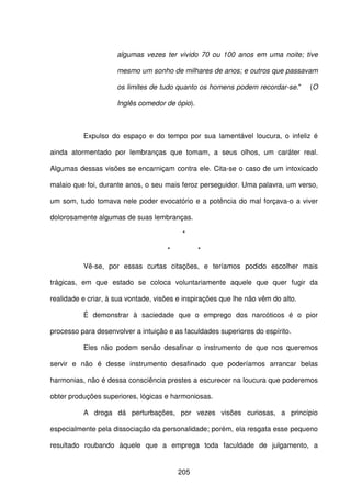 205
algumas vezes ter vivido 70 ou 100 anos em uma noite; tive
mesmo um sonho de milhares de anos; e outros que passavam
os limites de tudo quanto os homens podem recordar-se." (O
Inglês comedor de ópio).
Expulso do espaço e do tempo por sua lamentável loucura, o infeliz é
ainda atormentado por lembranças que tomam, a seus olhos, um caráter real.
Algumas dessas visões se encarniçam contra ele. Cita-se o caso de um intoxicado
malaio que foi, durante anos, o seu mais feroz perseguidor. Uma palavra, um verso,
um som, tudo tomava nele poder evocatório e a potência do mal forçava-o a viver
dolorosamente algumas de suas lembranças.
*
* *
Vê-se, por essas curtas citações, e teríamos podido escolher mais
trágicas, em que estado se coloca voluntariamente aquele que quer fugir da
realidade e criar, à sua vontade, visões e inspirações que lhe não vêm do alto.
É demonstrar à saciedade que o emprego dos narcóticos é o pior
processo para desenvolver a intuição e as faculdades superiores do espírito.
Eles não podem senão desafinar o instrumento de que nos queremos
servir e não é desse instrumento desafinado que poderíamos arrancar belas
harmonias, não é dessa consciência prestes a escurecer na loucura que poderemos
obter produções superiores, lógicas e harmoniosas.
A droga dá perturbações, por vezes visões curiosas, a princípio
especialmente pela dissociação da personalidade; porém, ela resgata esse pequeno
resultado roubando àquele que a emprega toda faculdade de julgamento, a
 