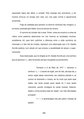 206
associação lógica das idéias, a vontade. Pelo emprego dos euforísticos, o ser
humano torna-se um farrapo sem valor, por uma ação normal e regularmente
consentida.
Foge da realidade para penetrar no domínio mentiroso das miragens, e,
em breve, prostrado pelo hábito, torna-se escravo do veneno.
O caminho do iniciado não é esse. Porém, antes de encará-lo e antes de
indicar como podemos desenvolver em nós mesmos as faculdades intuitivas,
acreditamos útil, para bem sublinhar a diferença entre a visão quimérica do
intoxicado e o fato real de intuição, reproduzir uma observação que o Dr. Gastão
Durville publicou num estudo em que encarou a possibilidade de educar o super-
consciente.
Essa observação, que foi dirigida ao Dr. Gastão Durville por uma senhora
que se assinava I. L., abre horizontes até aqui insuspeitos ao pensamento.
"Comecei a 9 de Maio de 1917 — escreveu a
senhora I. L. — o estudo do órgão, sem ter tido, até esse dia, a
menor noção desse instrumento; sou medíocre pianista e, se
outrora lia facilmente a música, de há muito que perdi esse
hábito, não tendo tocado piano desde há 7 anos senão
raramente, quando conseguia ler certas músicas. Esbarrei,
desde a minha primeira lição de "pedal", com três dificuldades
principais”:
"1.° — A aprendizagem dos pés sobre o teclado de
pedais”;
 