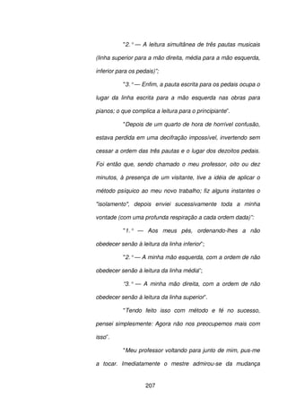 207
"2.° — A leitura simultânea de três pautas musicais
(linha superior para a mão direita, média para a mão esquerda,
inferior para os pedais)”;
"3.°— Enfim, a pauta escrita para os pedais ocupa o
lugar da linha escrita para a mão esquerda nas obras para
pianos; o que complica a leitura para o principiante”.
"Depois de um quarto de hora de horrível confusão,
estava perdida em uma decifração impossível, invertendo sem
cessar a ordem das três pautas e o lugar dos dezoitos pedais.
Foi então que, sendo chamado o meu professor, oito ou dez
minutos, à presença de um visitante, tive a idéia de aplicar o
método psíquico ao meu novo trabalho; fiz alguns instantes o
"isolamento", depois enviei sucessivamente toda a minha
vontade (com uma profunda respiração a cada ordem dada)”:
"1.° — Aos meus pés, ordenando-lhes a não
obedecer senão à leitura da linha inferior”;
"2.°— A minha mão esquerda, com a ordem de não
obedecer senão à leitura da linha média”;
“3.° — A minha mão direita, com a ordem de não
obedecer senão à leitura da linha superior”.
"Tendo feito isso com método e fé no sucesso,
pensei simplesmente: Agora não nos preocupemos mais com
isso”.
"Meu professor voltando para junto de mim, pus-me
a tocar. Imediatamente o mestre admirou-se da mudança
 