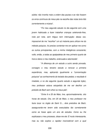 208
súbita: não invertia mais a ordem das pautas e se não fossem
os erros contínuos de meus pés na escolha das notas teria lido
correntemente a música”.
"Fiz meu segundo estudo no dia seguinte com uma
jovem habituada a fazer trabalhar crianças soletrando-lhes,
nota por nota, sem trégua nem interrupção: dessa vez,
impossível de me "recolher" um só instante para utilizar-me do
método psíquico, foi preciso contentar-me em aplicar-me como
os outros principiantes, com a minha inteligência consciente;
volto, então, a todas as apalpadelas de meu primeiro quarto de
hora e deixo o meu trabalho, extenuada e aborrecida”.
"A diferença de um estudo a outro sendo provada,
consagro o meu terceiro estudo a renovar a primeira
experiência, mas, aplicando igualmente a "concentração
psíquica" ao conhecimento do teclado dos pedais; o resultado é
imediato, e no dia seguinte (quarto estudo e segunda lição),
meu professor estava estupefato de me ver decifrar um
prelúdio de Bach sem olhar os meus pés”.
"Entre 9 e 25 de Maio, tive, aproximadamente, oito
horas de estudo. Ora, em 25 de Maio, o meu professor me
fazia tocar no órgão de Saint S..., dois prelúdios de Bach,
assegurando-me terem sido executados tão corretamente
como se fosse após um ano de estudos. Como eu lhe
explicasse o meu processo, disse-me ele: É muito interessante,
mas eu não explico a rapidez inconcebível com a qual
 
