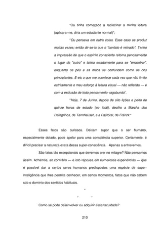 210
"Ou tinha começado a raciocinar a minha leitura
(aplicara-me, diria um estudante normal)”;
"Ou pensava em outra coisa. Esse caso se produz
muitas vezes; então dir-se-ia que o "contato é retirado". Tenho
a impressão de que o espírito consciente retoma penosamente
o lugar do "outro" e tateia erradamente para se "encontrar",
enquanto os pés e as mãos se confundem como os dos
principiantes. E eis o que me acontece cada vez que não limito
estritamente o meu esforço à leitura visual — não refletida — e
com a exclusão de todo pensamento vagabundo”.
"Hoje, 7 de Junho, depois de oito lições e perto de
quinze horas de estudo (ao total), decifro a Marcha dos
Peregrinos, de Tannhauser, e a Pastoral, de Franck."
Esses fatos são curiosos. Deixam supor que o ser humano,
especialmente dotado, pode apelar para uma consciência superior. Certamente, é
difícil precisar a natureza exata dessa super-consciência. Apenas a entrevemos.
São fatos tão excepcionais que devemos crer no milagre? Não pensamos
assim. Achamos, ao contrário — e isto repousa em numerosas experiências — que
é possível dar a certos seres humanos predispostos uma espécie de super-
inteligência que lhes permita conhecer, em certos momentos, fatos que não cabem
sob o domínio dos sentidos habituais.
*
* *
Como se pode desenvolver ou adquirir essa faculdade?
 