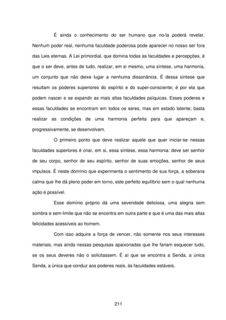 211
É ainda o conhecimento do ser humano que no-la poderá revelar.
Nenhum poder real, nenhuma faculdade poderosa pode aparecer no nosso ser fora
das Leis eternas. A Lei primordial, que domina todas as faculdades e percepções, é
que o ser deve, antes de tudo, realizar, em si mesmo, uma síntese, uma harmonia,
um conjunto que não deixe lugar a nenhuma dissonância. É dessa síntese que
resultam os poderes superiores do espírito e do super-consciente; é por ela que
podem nascer e se expandir as mais altas faculdades psíquicas. Esses poderes e
essas faculdades se encontram em todos os seres, mas em estado latente; basta
realizar as condições de uma harmonia perfeita para que apareçam e,
progressivamente, se desenvolvam.
O primeiro ponto que deve realizar aquele que quer iniciar-se nessas
faculdades superiores é criar, em si, essa síntese, essa harmonia: deve ser senhor
de seu corpo, senhor de seu espírito, senhor de suas emoções, senhor de seus
impulsos. É neste domínio que experimenta o sentimento de sua força, a soberana
calma que lhe dá pleno poder em torno, este perfeito equilíbrio sem o qual nenhuma
ação é possível.
Esse domínio próprio dá uma severidade deliciosa, uma alegria sem
sombra e sem limite que não se encontra em outra parte e que é uma das mais altas
felicidades acessíveis ao homem.
Com isso adquire a força de vencer, não somente nos seus interesses
materiais, mas ainda nessas pesquisas apaixonadas que lhe fariam esquecer tudo,
se os seus deveres não o solicitassem. É aí que se encontra a Senda, a única
Senda, a única que conduz aos poderes reais, às faculdades estáveis.
 