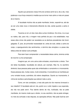 212
Aquele que persevera nessa linha de conduta sentir-se-á, dia a dia, mais
poderoso e sua força crescerá à medida que se tornar mais calmo e mais em posse
de si mesmo.
A faculdade intuitiva não se pode manifestar, brotar, expandir-se, até dar
ao ser uma visão nova e inteiramente diferente da vida, senão quando a calma é
obtida.
Tocamos aí em um dos mais altos cumes iniciáticos. Os cimos, no ar que
os rodeia, são, para nós, a imagem mais perfeita da paz e da estabilidade; mas
esses altos cimos não podem ser escalados se os declives precedentes não forem
galgados. É, pois, de primordial necessidade ter, antes de tudo, obtido a calma do
corpo, o apaziguamento dos sentimentos, o domínio das emoções e a posse das
idéias antes de realizar outra ambição.
Para bem fazer compreender a necessidade dessa calma, teremos ainda
de recorrer a uma comparação:
Imaginai que, em uma usina onde entrastes, encontraríeis o diretor. Tem
ele belas faculdades, faculdades de cálculo, por exemplo. Mas há, no escritório
diretorial, duas pessoas pelas quais são simbolizados o consciente e o inconsciente.
Essas pessoas são, muitas vezes, muito turbulentas. A consciência se manifesta por
uma vontade brusca, autoritária; dá ordens despóticas. Quanto ao inconsciente, é
vítima de revoltas e perturbações que alteram toda a usina.
Como, em tais condições, a mais alta parte de nós mesmos fornecerá o
seu trabalho? A faculdade está em nós, porém se o ruído impede a sua expansão,
ela não nos pode servir. Fica latente dentro de nós, inutilizada; não se pode
manifestar, do mesmo modo que o diretor, no seu escritório, não se pode entregar,
no meio da confusão e das disputas, às operações difíceis. Não pode fazê-las sem
 