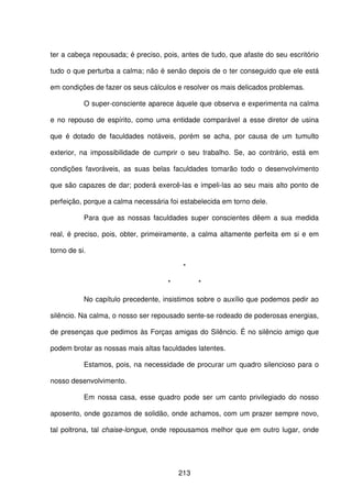 213
ter a cabeça repousada; é preciso, pois, antes de tudo, que afaste do seu escritório
tudo o que perturba a calma; não é senão depois de o ter conseguido que ele está
em condições de fazer os seus cálculos e resolver os mais delicados problemas.
O super-consciente aparece àquele que observa e experimenta na calma
e no repouso de espírito, como uma entidade comparável a esse diretor de usina
que é dotado de faculdades notáveis, porém se acha, por causa de um tumulto
exterior, na impossibilidade de cumprir o seu trabalho. Se, ao contrário, está em
condições favoráveis, as suas belas faculdades tomarão todo o desenvolvimento
que são capazes de dar; poderá exercê-las e impeli-las ao seu mais alto ponto de
perfeição, porque a calma necessária foi estabelecida em torno dele.
Para que as nossas faculdades super conscientes dêem a sua medida
real, é preciso, pois, obter, primeiramente, a calma altamente perfeita em si e em
torno de si.
*
* *
No capítulo precedente, insistimos sobre o auxílio que podemos pedir ao
silêncio. Na calma, o nosso ser repousado sente-se rodeado de poderosas energias,
de presenças que pedimos às Forças amigas do Silêncio. É no silêncio amigo que
podem brotar as nossas mais altas faculdades latentes.
Estamos, pois, na necessidade de procurar um quadro silencioso para o
nosso desenvolvimento.
Em nossa casa, esse quadro pode ser um canto privilegiado do nosso
aposento, onde gozamos de solidão, onde achamos, com um prazer sempre novo,
tal poltrona, tal chaise-longue, onde repousamos melhor que em outro lugar, onde
 