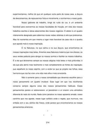 214
experimentamos, melhor do que em qualquer outra parte da nossa casa, a doçura
de descansarmos, de repousarmos física e moralmente, e sonharmos a nosso gosto.
Nosso gabinete de trabalho, longe do ruído da rua, é um ambiente
favorável para exercermos as nossas faculdades de intuição, em vista dos nossos
trabalhos escritos e obras absorventes dos nossos negócios. O atelier é um quadro
inteiramente designado para obtermos novas visões relativas à arte que praticamos.
Mas há momentos em que mesmo o lugar mais favorável da casa não é o quadro
que agrada mais à nossa inspiração.
É na Natureza, na sua calma e na sua doçura, que encontramos as
nossas inspirações mais belas. Amemos essa Natureza materna que nos oferece, os
seus verdes palácios para abrigar os nossos sonhos e facilitar os nossos trabalhos.
É a ela que deveremos sempre as nossas alegrias mais belas e mais profundas; é
ela que pós abrirá mais facilmente e mais completamente as fontes da inspiração;
que espalhará no nosso espírito, com a verde luz que se projeta nas folhas, essa
harmonia que nos faz viver uma vida mais alta e mais consciente.
Não é somente para a nossa comodidade que devemos escolher para o
nosso pensamento um quadro imutável. Esse lugar em que nos recolhemos
conserva sempre alguma coisa dos nossos pensamentos habituais. Esses
pensamentos parece aí sobreviverem, aí persistirem e aí criarem uma atmosfera
diferente do resto do mundo. Nada como penetrar no nosso aposento amado, nosso
cantinho que nos agrada, nesse lugar solitário onde o regato, que murmura, nos
embala com o seu cântico tão fresco, onde parece que encontraríamos os nossos
pensamentos anteriores.
*
* *
 