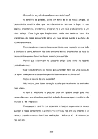215
Quem dirá o segredo dessas harmonias misteriosas?
O sensitivo as percebe. Sente em torno de si as forças amigas, os
pensamentos nascidos dele que, espontaneamente, retomam o lugar no seu
espírito, encantam-no, prendem-no, preparam-no a um novo arrebatamento, a um
novo esforço. Esse lugar que freqüentamos, onde nos sentimos bem, fica
impregnado do nosso pensamento como um vaso poroso guarda o perfume do
líquido que conteve.
Encontrando-nos novamente nesse ambiente, num momento em que tudo
é silencioso e calmo, tanto em nós como em torno de nós, encontramos de novo os
pensamentos que nos foram familiares nesse lugar escolhido.
Parece que sobrevivem no aposento amigo tanto como no recanto
preferido do campo.
São verdadeiramente os nossos pensamentos? Têm eles uma realidade
de algum modo permanente que lhes permite fazer-nos esse acolhimento?
Somos o joguete de uma sugestão?
Não importa, pois dessa sensação aquele que trabalha tira os resultados
mais felizes.
O que é importante é procurar criar um quadro amigo para nos
desenvolvermos, uma atmosfera propícia à eclosão de nossa super-consciência, da
intuição e da inspiração.
Esse pequeno caminho que serpenteia no bosque e que amamos parece
guardar o nosso pensamento. A primeira vez envolveu-nos em seu encanto e se
mostrou propício às nossas laboriosas meditações. Voltamos aí. Acostumamos-
nos com ele.
 