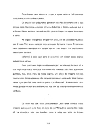 216
Encantou-nos sem sabermos porque, e agora estamos deliciosamente
cativos de sua calma e de sua poesia.
Os eflúvios que procuramos penetram-nos mais docemente sob a sua
sombra doce. Conheceu os nossos primeiros trabalhos e, depois, cada vez que aí
voltamos, dá-nos a mesma calma de espírito, parecendo que nos sugere lembranças
e idéias.
As forças e inteligências amigas vêm a nós, sob as abóbadas movediças
das árvores. Vêm a nós, cantando como um grupo de jovens virgens. Brincam nos
raios, aparecem e desaparecem, sempre sob um novo aspecto que suscita novas
associações de idéias.
Voltamos a esse lugar para aí gozarmos sem cessar essas alegrias
extasiantes e calmas.
Esse quadro nos inspira assiduamente pelo trabalho que fazemos. O ar
que respiramos na sua intimidade viva conduz não somente a vida física aos nossos
pulmões, mas, ainda mais, ao nosso espírito, um afluxo de imagens indeciso,
murmura-nos doces coisas que não compreendemos em outra parte. Mais vivemos
nesse lugar aprazível, mais sentimos quanto nos é favorável. Lá encontramos belas
idéias; parece-nos que elas descem para nós com os raios que deslizam entre as
verduras.
*
* *
De onde nos vêm esses pensamentos? Onde foram colhidas essas
imagens que nascem como flores em torno de nós? Ninguém c saberia dizer. Estão
aí, na atmosfera; elas nos inundam como a seiva que sobe às árvores
 