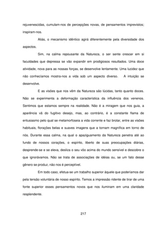 217
rejuvenescidas, cumulam-nos de percepções novas, de pensamentos imprevistos;
inspiram-nos.
Aliás, o mecanismo idêntico agirá diferentemente pela diversidade dos
aspectos.
Sim, na calma repousante da Natureza, o ser sente crescer em si
faculdades que depressa se vão expandir em prodigiosos resultados. Uma doce
atividade, nova para as nossas forças, se desenvolve lentamente. Uma lucidez que
não conhecíamos mostra-nos a vida sob um aspecto diverso. A intuição se
desenvolve.
E as visões que nos vêm da Natureza são lúcidas, tanto quanto doces.
Não se experimenta a deformação característica da influência dos venenos.
Sentimos que estamos sempre na realidade. Não é a miragem que nos guia, a
aparência vã do fugitivo desejo, mas, ao contrário, é a constante flama de
entusiasmo pelo qual se metamorfoseia a vida corrente e faz brotar, entre as visões
habituais, florações belas e suaves imagens que a tornam magnífica em torno de
nós. Durante essa calma, na qual o apaziguamento da Natureza penetra até ao
fundo de nossos corações, o espírito, liberto de suas preocupações diárias,
desprende-se e se eleva, desliza o seu vôo acima do mundo sensível e descobre o
que ignorávamos. Não se trata de associações de idéias ou, se um fato desse
gênero se produz, não nos é perceptível.
Em todo caso, efetua-se um trabalho superior àquele que poderíamos dar
pela tensão voluntária de nosso espírito. Temos a impressão ridente de tirar de uma
fonte superior esses pensamentos novos que nos iluminam em uma claridade
resplendente.
 