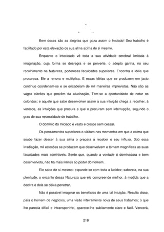 218
*
* *
Bem doces são as alegrias que goza assim o Iniciado! Seu trabalho é
facilitado por esta elevação de sua alma acima de si mesmo.
Enquanto o intoxicado vê toda a sua atividade cerebral limitada à
imaginação, cuja forma se desregra e se perverte, o adepto ganha, no seu
recolhimento na Natureza, poderosas faculdades superiores. Encontra a idéia que
procurava. Ele a renova e multiplica. E essas idéias que se produzem em jacto
contínuo coordenam-se e se encadeiam de mil maneiras imprevistas. Não são os
vagos clarões que provêm da alucinação. Tem-se a oportunidade de notar os
coloridos; e aquele que sabe desenvolver assim a sua intuição chega a recolher, à
vontade, as intuições que procura e que o procuram sem interrupção, segundo o
grau de sua necessidade de trabalho.
O domínio do Iniciado é vasto e cresce sem cessar.
Os pensamentos superiores o visitam nos momentos em que a calma que
soube fazer descer à sua alma o prepara a receber o seu influxo. Sob essa
irradiação, mil eclosões se produzem que desenvolvem e tornam magníficas as suas
faculdades mais admiráveis. Sente que, quando a vontade é dominadora e bem
desenvolvida, não há mais limites ao poder do homem.
Ele sabe de si mesmo; expande-se com toda a lucidez; saboreia, na sua
plenitude, o encanto dessa Natureza que ele compreende melhor, à medida que a
decifra e dela se deixa penetrar.
Não é possível imaginar os benefícios de uma tal intuição. Resulta disso,
para o homem de negócios, uma visão inteiramente nova de seus trabalhos; o que
lhe parecia difícil e intransponível, aparece-lhe subitamente claro e fácil. Vencerá,
 