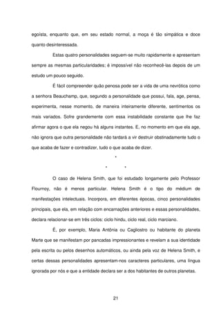 21
egoísta, enquanto que, em seu estado normal, a moça é tão simpática e doce
quanto desinteressada.
Estas quatro personalidades seguem-se muito rapidamente e apresentam
sempre as mesmas particularidades; é impossível não reconhecê-las depois de um
estudo um pouco seguido.
É fácil compreender quão penosa pode ser a vida de uma nevrótica como
a senhora Beauchamp, que, segundo a personalidade que possui, fala, age, pensa,
experimenta, nesse momento, de maneira inteiramente diferente, sentimentos os
mais variados. Sofre grandemente com essa instabilidade constante que lhe faz
afirmar agora o que ela negou há alguns instantes. E, no momento em que ela age,
não ignora que outra personalidade não tardará a vir destruir obstinadamente tudo o
que acaba de fazer e contradizer, tudo o que acaba de dizer.
*
* *
O caso de Helena Smith, que foi estudado longamente pelo Professor
Flournoy, não é menos particular. Helena Smith é o tipo do médium de
manifestações intelectuais. Incorpora, em diferentes épocas, cinco personalidades
principais, que ela, em relação com encarnações anteriores e essas personalidades,
declara relacionar-se em três ciclos: ciclo hindu, ciclo real, ciclo marciano.
É, por exemplo, Maria Antônia ou Cagliostro ou habitante do planeta
Marte que se manifestam por pancadas impressionantes e revelam a sua identidade
pela escrita ou pelos desenhos automáticos, ou ainda pela voz de Helena Smith, e
certas dessas personalidades apresentam-nos caracteres particulares, uma língua
ignorada por nós e que a entidade declara ser a dos habitantes de outros planetas.
 