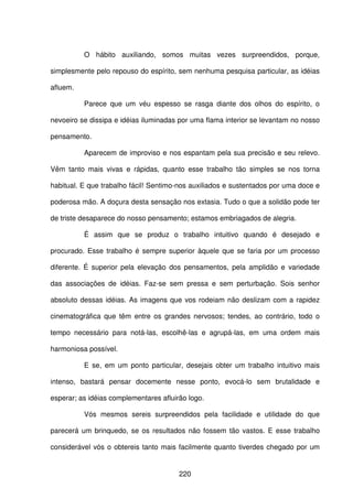 220
O hábito auxiliando, somos muitas vezes surpreendidos, porque,
simplesmente pelo repouso do espírito, sem nenhuma pesquisa particular, as idéias
afluem.
Parece que um véu espesso se rasga diante dos olhos do espírito, o
nevoeiro se dissipa e idéias iluminadas por uma flama interior se levantam no nosso
pensamento.
Aparecem de improviso e nos espantam pela sua precisão e seu relevo.
Vêm tanto mais vivas e rápidas, quanto esse trabalho tão simples se nos torna
habitual. E que trabalho fácil! Sentimo-nos auxiliados e sustentados por uma doce e
poderosa mão. A doçura desta sensação nos extasia. Tudo o que a solidão pode ter
de triste desaparece do nosso pensamento; estamos embriagados de alegria.
É assim que se produz o trabalho intuitivo quando é desejado e
procurado. Esse trabalho é sempre superior àquele que se faria por um processo
diferente. É superior pela elevação dos pensamentos, pela amplidão e variedade
das associações de idéias. Faz-se sem pressa e sem perturbação. Sois senhor
absoluto dessas idéias. As imagens que vos rodeiam não deslizam com a rapidez
cinematográfica que têm entre os grandes nervosos; tendes, ao contrário, todo o
tempo necessário para notá-las, escolhê-las e agrupá-las, em uma ordem mais
harmoniosa possível.
E se, em um ponto particular, desejais obter um trabalho intuitivo mais
intenso, bastará pensar docemente nesse ponto, evocá-lo sem brutalidade e
esperar; as idéias complementares afluirão logo.
Vós mesmos sereis surpreendidos pela facilidade e utilidade do que
parecerá um brinquedo, se os resultados não fossem tão vastos. E esse trabalho
considerável vós o obtereis tanto mais facilmente quanto tiverdes chegado por um
 