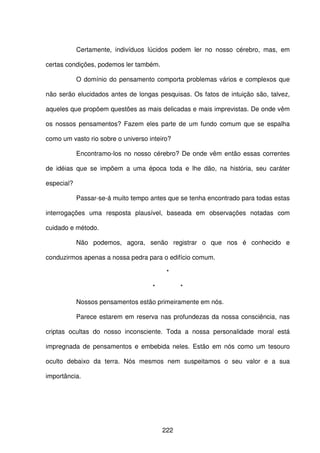222
Certamente, indivíduos lúcidos podem ler no nosso cérebro, mas, em
certas condições, podemos ler também.
O domínio do pensamento comporta problemas vários e complexos que
não serão elucidados antes de longas pesquisas. Os fatos de intuição são, talvez,
aqueles que propõem questões as mais delicadas e mais imprevistas. De onde vêm
os nossos pensamentos? Fazem eles parte de um fundo comum que se espalha
como um vasto rio sobre o universo inteiro?
Encontramo-los no nosso cérebro? De onde vêm então essas correntes
de idéias que se impõem a uma época toda e lhe dão, na história, seu caráter
especial?
Passar-se-á muito tempo antes que se tenha encontrado para todas estas
interrogações uma resposta plausível, baseada em observações notadas com
cuidado e método.
Não podemos, agora, senão registrar o que nos é conhecido e
conduzirmos apenas a nossa pedra para o edifício comum.
*
* *
Nossos pensamentos estão primeiramente em nós.
Parece estarem em reserva nas profundezas da nossa consciência, nas
criptas ocultas do nosso inconsciente. Toda a nossa personalidade moral está
impregnada de pensamentos e embebida neles. Estão em nós como um tesouro
oculto debaixo da terra. Nós mesmos nem suspeitamos o seu valor e a sua
importância.
 