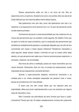 223
Nossos pensamentos estão em nós e em torno de nós. Nós os
esparzimos como um perfume. Arrastamo-los como uma sombra. Eles nos são de tal
modo habituais que nem fazemos idéias mesmo dessa riqueza.
Não poderíamos viver sem eles, como não poderíamos viver sem o ar
respirável, e os esquecemos como fazemos com o ar, no qual não pensamos senão
se dele estamos privados.
Conhecemos tão pouco a nossa personalidade que não cuidamos nem ao
menos dos pensamentos que nos assaltam a todo segundo. No trabalho íntimo que
se opera no fundo de nossa consciência, qual é a proporção dos pensamentos que
acreditamos verdadeiramente pessoais e a proporção daqueles que nos vêm de fora
aumentando sem cessar a nossa riqueza intelectual? Recebemos impressões a
cada segundo, desde sempre, desde o momento em que os nossos olhos estão
abertos, em que pensamos sem saber que o fizemos somente porque respiramos a
atmosfera intelectual da Humanidade.
Nas horas de calma e meditação, parece ser nesse reservatório que nos
vamos alimentar. Certamente, ficam em nós, na sombra do subconsciente, muitas
impressões de que esquecemos e somente dormitam.
Quando o super-consciente desperta, encontra-as novamente e as
arrebata para a luz. Essas sensações esquecidas nos parecem vivas e novas,
porque as consideramos com mais atenção.
É assim que nos vêm muitas idéias que nos seduzem pela sua
originalidade, idéias que jorram espontaneamente e que nos encantam por alguma
coisa de imprevisto e novo.
Mas é somente nas profundezas da alma humana que haure a super-
consciência? Parece que não. Os dados verdadeiramente intuitivos têm justamente
 