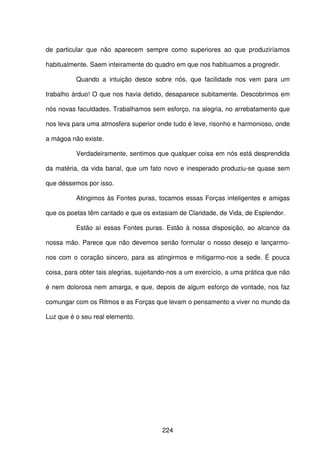 224
de particular que não aparecem sempre como superiores ao que produziríamos
habitualmente. Saem inteiramente do quadro em que nos habituamos a progredir.
Quando a intuição desce sobre nós, que facilidade nos vem para um
trabalho árduo! O que nos havia detido, desaparece subitamente. Descobrimos em
nós novas faculdades. Trabalhamos sem esforço, na alegria, no arrebatamento que
nos leva para uma atmosfera superior onde tudo é leve, risonho e harmonioso, onde
a mágoa não existe.
Verdadeiramente, sentimos que qualquer coisa em nós está desprendida
da matéria, da vida banal, que um fato novo e inesperado produziu-se quase sem
que déssemos por isso.
Atingimos às Fontes puras, tocamos essas Forças inteligentes e amigas
que os poetas têm cantado e que os extasiam de Claridade, de Vida, de Esplendor.
Estão aí essas Fontes puras. Estão à nossa disposição, ao alcance da
nossa mão. Parece que não devemos senão formular o nosso desejo e lançarmo-
nos com o coração sincero, para as atingirmos e mitigarmo-nos a sede. É pouca
coisa, para obter tais alegrias, sujeitando-nos a um exercício, a uma prática que não
é nem dolorosa nem amarga, e que, depois de algum esforço de vontade, nos faz
comungar com os Ritmos e as Forças que levam o pensamento a viver no mundo da
Luz que é o seu real elemento.
 