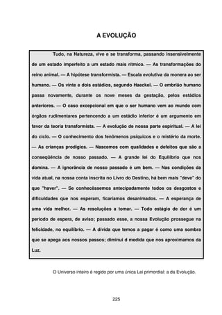 225
A EVOLUÇÃO
Tudo, na Natureza, vive e se transforma, passando insensivelmente
de um estado imperfeito a um estado mais rítmico. — As transformações do
reino animal. — A hipótese transformista. — Escala evolutiva da monera ao ser
humano. — Os vinte e dois estádios, segundo Haeckel. — O embrião humano
passa novamente, durante os nove meses da gestação, pelos estádios
anteriores. — O caso excepcional em que o ser humano vem ao mundo com
órgãos rudimentares pertencendo a um estádio inferior é um argumento em
favor da teoria transformista. — A evolução de nossa parte espiritual. — A lei
do ciclo. — O conhecimento dos fenômenos psíquicos e o mistério da morte.
— As crianças prodígios. — Nascemos com qualidades e defeitos que são a
conseqüência de nosso passado. — A grande lei do Equilíbrio que nos
domina. — A ignorância de nosso passado é um bem. — Nas condições da
vida atual, na nossa conta inscrita no Livro do Destino, há bem mais "deve" do
que "haver". — Se conhecêssemos antecipadamente todos os desgostos e
dificuldades que nos esperam, ficaríamos desanimados. — A esperança de
uma vida melhor. — As resoluções a tomar. — Todo estágio de dor é um
período de espera, de aviso; passado esse, a nossa Evolução prossegue na
felicidade, no equilíbrio. — A dívida que temos a pagar é como uma sombra
que se apega aos nossos passos; diminui d medida que nos aproximamos da
Luz.
O Universo inteiro é regido por uma única Lei primordial: a da Evolução.
 