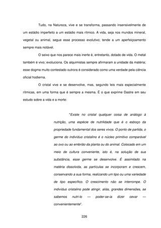 226
Tudo, na Natureza, vive e se transforma, passando insensivelmente de
um estádio imperfeito a um estádio mais rítmico. A vida, seja nos mundos mineral,
vegetal ou animal, segue esse processo evolutivo; tende a um aperfeiçoamento
sempre mais notável.
O seixo que nos parece mais inerte é, entretanto, dotado de vida. O metal
também é vivo; evoluciona. Os alquimistas sempre afirmaram a unidade da matéria;
esse dogma muito contestado outrora é considerado como uma verdade pela ciência
oficial hodierna.
O cristal vive e se desenvolve, mas, segundo leis mais especialmente
rítmicas, em uma forma que é sempre a mesma. É o que exprime Dastre em seu
estudo sobre a vida e a morte:
"Existe no cristal qualquer coisa de análogo à
nutrição, uma espécie de nutrilidade que é o esboço da
propriedade fundamental dos seres vivos. O ponto de partida, o
germe do indivíduo cristalino é o núcleo primitivo comparável
ao ovo ou ao embrião da planta ou do animal. Colocado em um
meio de cultura conveniente, isto é, na solução de sua
substância, esse germe se desenvolve. É assimilado na
matéria dissolvida, as partículas se incorporam e crescem,
conservando a sua forma, realizando um tipo ou uma variedade
de tipo específico. O crescimento não se interrompe. O
indivíduo cristalino pode atingir, aliás, grandes dimensões, se
sabemos nutri-lo — poder-se-ia dizer cevar —
convenientemente”.
 