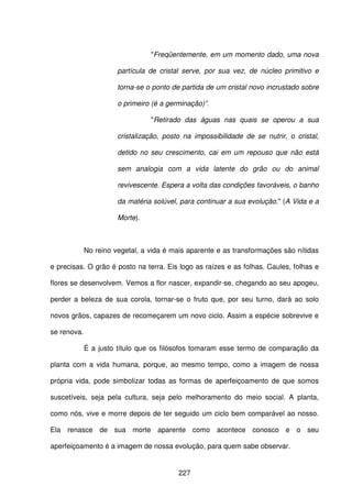 227
"Freqüentemente, em um momento dado, uma nova
partícula de cristal serve, por sua vez, de núcleo primitivo e
torna-se o ponto de partida de um cristal novo incrustado sobre
o primeiro (é a germinação)”.
"Retirado das águas nas quais se operou a sua
cristalização, posto na impossibilidade de se nutrir, o cristal,
detido no seu crescimento, cai em um repouso que não está
sem analogia com a vida latente do grão ou do animal
revivescente. Espera a volta das condições favoráveis, o banho
da matéria solúvel, para continuar a sua evolução." (A Vida e a
Morte).
No reino vegetal, a vida é mais aparente e as transformações são nítidas
e precisas. O grão é posto na terra. Eis logo as raízes e as folhas. Caules, folhas e
flores se desenvolvem. Vemos a flor nascer, expandir-se, chegando ao seu apogeu,
perder a beleza de sua corola, tornar-se o fruto que, por seu turno, dará ao solo
novos grãos, capazes de recomeçarem um novo ciclo. Assim a espécie sobrevive e
se renova.
É a justo título que os filósofos tomaram esse termo de comparação da
planta com a vida humana, porque, ao mesmo tempo, como a imagem de nossa
própria vida, pode simbolizar todas as formas de aperfeiçoamento de que somos
suscetíveis, seja pela cultura, seja pelo melhoramento do meio social. A planta,
como nós, vive e morre depois de ter seguido um ciclo bem comparável ao nosso.
Ela renasce de sua morte aparente como acontece conosco e o seu
aperfeiçoamento é a imagem de nossa evolução, para quem sabe observar.
 