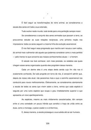 228
*
* *
É fácil seguir as transformações do reino animal, se consideramos a
escala dos seres em toda a sua extensão.
Tudo evolve neste mundo, tudo tende para uma perfeição sempre maior.
Se consideramos o conjunto dos seres animados que povoam a terra, se
procuramos estudar as suas relações recíprocas, uma primeira noção nos
impressiona: todos os seres seguem a mesma linha de evolução ascensional.
É-nos fácil seguir essa progressão que marcha sem recuos e sem saltos,
do animal mais rudimentar até aquele que podemos considerar como o mais perfeito
— pelo menos no que concerne aos nossos conhecimentos atuais — o homem.
O estudo nos fará conhecer, com mais precisão, os estádios aos quais
chegam esses seres organizados quando eles progridem dessa maneira.
Cada um dentre eles é uma etapa desta senda cujo fim não nos é
exatamente conhecido. Se tudo progride em torno de nós, é verossímil admitir que,
depois da nossa vida atual, não pararemos mais e que o caminho ascensional nos
conduzirá para novos melhoramentos. Efetivamente, se consideramos atentamente
a escala de todos os seres que vivem sobre a terra, vemos que cada espécie é
seguida por uma outra espécie que ocupa o grau imediatamente superior e que
apresenta um novo aperfeiçoamento.
As espécies, mesmo as mais nitidamente caracterizadas, têm sempre
entre si uma variedade um pouco híbrida que constitui o traço de união entre as
duas, como o morcego, o peixe voador e o ornitorrinco.
E, dessa maneira, a escala prossegue a sua subida até ao ser humano.
 