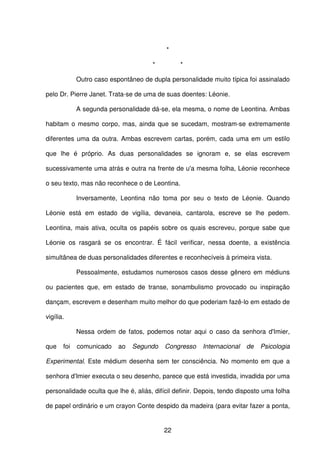 22
*
* *
Outro caso espontâneo de dupla personalidade muito típica foi assinalado
pelo Dr. Pierre Janet. Trata-se de uma de suas doentes: Léonie.
A segunda personalidade dá-se, ela mesma, o nome de Leontina. Ambas
habitam o mesmo corpo, mas, ainda que se sucedam, mostram-se extremamente
diferentes uma da outra. Ambas escrevem cartas, porém, cada uma em um estilo
que lhe é próprio. As duas personalidades se ignoram e, se elas escrevem
sucessivamente uma atrás e outra na frente de u'a mesma folha, Léonie reconhece
o seu texto, mas não reconhece o de Leontina.
Inversamente, Leontina não toma por seu o texto de Léonie. Quando
Léonie está em estado de vigília, devaneia, cantarola, escreve se lhe pedem.
Leontina, mais ativa, oculta os papéis sobre os quais escreveu, porque sabe que
Léonie os rasgará se os encontrar. É fácil verificar, nessa doente, a existência
simultânea de duas personalidades diferentes e reconhecíveis à primeira vista.
Pessoalmente, estudamos numerosos casos desse gênero em médiuns
ou pacientes que, em estado de transe, sonambulismo provocado ou inspiração
dançam, escrevem e desenham muito melhor do que poderiam fazê-lo em estado de
vigília.
Nessa ordem de fatos, podemos notar aqui o caso da senhora d'Imier,
que foi comunicado ao Segundo Congresso Internacional de Psicologia
Experimental. Este médium desenha sem ter consciência. No momento em que a
senhora d'Imier executa o seu desenho, parece que está investida, invadida por uma
personalidade oculta que lhe é, aliás, difícil definir. Depois, tendo disposto uma folha
de papel ordinário e um crayon Conte despido da madeira (para evitar fazer a ponta,
 