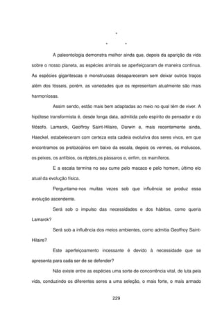 229
*
* *
A paleontologia demonstra melhor ainda que, depois da aparição da vida
sobre o nosso planeta, as espécies animais se aperfeiçoaram de maneira contínua.
As espécies gigantescas e monstruosas desapareceram sem deixar outros traços
além dos fósseis, porém, as variedades que os representam atualmente são mais
harmoniosas.
Assim sendo, estão mais bem adaptadas ao meio no qual têm de viver. A
hipótese transformista é, desde longa data, admitida pelo espírito do pensador e do
filósofo. Lamarck, Geoffroy Saint-Hilaire, Darwin e, mais recentemente ainda,
Haeckel, estabeleceram com certeza esta cadeia evolutiva dos seres vivos, em que
encontramos os protozoários em baixo da escala, depois os vermes, os moluscos,
os peixes, os anfíbios, os répteis,os pássaros e, enfim, os mamíferos.
E a escala termina no seu cume pelo macaco e pelo homem, último elo
atual da evolução física.
Perguntamo-nos muitas vezes sob que influência se produz essa
evolução ascendente.
Será sob o impulso das necessidades e dos hábitos, como queria
Lamarck?
Será sob a influência dos meios ambientes, como admitia Geoffroy Saint-
Hilaire?
Este aperfeiçoamento incessante é devido à necessidade que se
apresenta para cada ser de se defender?
Não existe entre as espécies uma sorte de concorrência vital, de luta pela
vida, conduzindo os diferentes seres a uma seleção, o mais forte, o mais armado
 