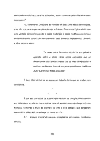 230
destruindo o mais fraco para lhe sobreviver, assim como o expõem Darwin e seus
sucessores?
Há, certamente, uma parte de verdade em cada uma destas concepções,
mas não nos parece que a explicação seja suficiente. Parece-nos lógico admitir que
uma vontade consciente presida a essas mudanças e essas modificações rítmicas
de que cada uma conduz um melhoramento. Essa evidência impressionou Lamarck
e ele a exprime assim:
"Os seres vivos formaram depois de sua primeira
aparição sobre o globo várias séries ordenadas que se
desenvolvem das formas simples até as mais complicadas e
realizam as diversas fases de um plano preexistente devido ao
Autor supremo de todas as coisas."
É bem difícil atribuir-se ao acaso um trabalho lento que se produz com
constância.
*
* *
É por isso que todos os autores que trataram de biologia preocupam-se
em estabelecer as etapas que o animal deve atravessar antes de chegar à forma
humana. Tomemos a título de exemplo os vinte e dois estágios que pareceram
necessários a Haeckel, para chegar da monera a nós:
1.° — Estágio original de Monera, protoplasma sem núcleo, membrana
celular;
 