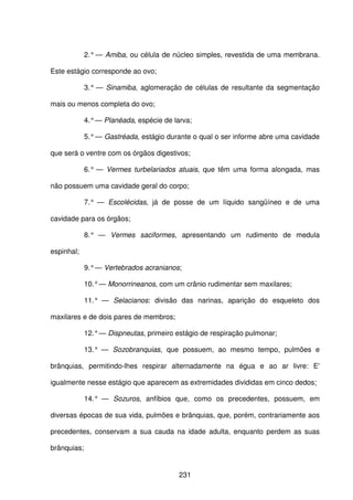 231
2.° — Amiba, ou célula de núcleo simples, revestida de uma membrana.
Este estágio corresponde ao ovo;
3.° — Sinamiba, aglomeração de células de resultante da segmentação
mais ou menos completa do ovo;
4.°— Planéada, espécie de larva;
5.°— Gastréada, estágio durante o qual o ser informe abre uma cavidade
que será o ventre com os órgãos digestivos;
6.° — Vermes turbelariados atuais, que têm uma forma alongada, mas
não possuem uma cavidade geral do corpo;
7.° — Escolécidas, já de posse de um líquido sangüíneo e de uma
cavidade para os órgãos;
8.° — Vermes saciformes, apresentando um rudimento de medula
espinhal;
9.°— Vertebrados acranianos;
10.°— Monorrineanos, com um crânio rudimentar sem maxilares;
11.° — Selacianos: divisão das narinas, aparição do esqueleto dos
maxilares e de dois pares de membros;
12.°— Dispneutas, primeiro estágio de respiração pulmonar;
13.° — Sozobranquias, que possuem, ao mesmo tempo, pulmões e
brânquias, permitindo-lhes respirar alternadamente na égua e ao ar livre: E'
igualmente nesse estágio que aparecem as extremidades divididas em cinco dedos;
14.° — Sozuros, anfíbios que, como os precedentes, possuem, em
diversas épocas de sua vida, pulmões e brânquias, que, porém, contrariamente aos
precedentes, conservam a sua cauda na idade adulta, enquanto perdem as suas
brânquias;
 