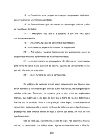 232
15.°— Protaniotas, entre os quais as brânquias desaparecem totalmente,
desenvolvendo-se u'a membrana aniótica;
16.°— Promamalianos, que são animais do mesmo tipo, providos porém
de mandíbulas dentadas;
17.° — Marsupiais, cujo tipo é a sariguéia e que têm uma bolsa
membranosa no ventre;
18.°— Prosimiano, tipo que se aproxima já dos macacos;
19.°— Monocercos, espécie de macacos de longa cauda;
20.° — Antropóides, macacos descendentes dos precedentes, porém já
desprovidos de cauda, aproximando-se mais da humanidade;
21.°— Homem-macaco ou antropopiteco, não diferindo do homem senão
pela forma do crânio e pela ausência da palavra. Equilibra-se verticalmente e seus
pés são diferentes de suas mãos;
22.°— O ser humano, tal como o conhecemos.
Os estágios da evolução animal assim estabelecidos por Haeckel não
foram admitidos e reconhecidos por todos os outros naturalistas. Há divergências de
detalhe entre eles. Entretanto, de maneira geral e sem entrar em explicações
técnicas, cujo lugar não é este pode-se dizer que a teoria de Haeckel determina a
marcha tipo da evolução. Sobe a uma gradação nítida, lógica, um encadeamento
raciocinado, estabelecendo o esforço contínuo da Natureza para o tipo humano e
prosseguindo esse esforço através de toda a cadeia dos seres, em vista do seu
aperfeiçoamento.
Não se trata aqui, naturalmente, senão do corpo, não podendo a história
natural, no pensamento dos sábios atuais, ligar-se estreitamente com a filosofia,
 