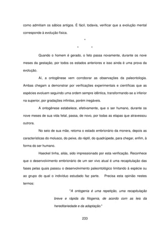 233
como admitiam os sábios antigos. É fácil, todavia, verificar que a evolução mental
corresponde à evolução física.
*
* *
Quando o homem é gerado, o feto passa novamente, durante os nove
meses da gestação, por todos os estados anteriores e isso ainda é uma prova da
evolução.
Aí, a ontogênese vem corroborar as observações da paleontologia.
Ambas chegam a demonstrar por verificações experimentais e científicas que as
espécies evoluem seguindo uma ordem sempre idêntica, transformando-se a inferior
na superior, por gradações infinitas, porém inegáveis.
A ontogênese estabelece, efetivamente, que o ser humano, durante os
nove meses de sua vida fetal, passa, de novo, por todas as etapas que atravessou
outrora.
No seio de sua mãe, retoma o estado embrionário da monera, depois as
características do molusco, do peixe, do réptil, do quadrúpede, para chegar, enfim, à
forma do ser humano.
Haeckel tinha, aliás, sido impressionado por esta verificação. Reconhece
que o desenvolvimento embrionário de um ser vivo atual é uma recapitulação das
fases pelas quais passou o desenvolvimento paleontológico limitando à espécie ou
ao grupo do qual o indivíduo estudado faz parte. Precisa esta opinião nestes
termos:
"A ontogenia é uma repetição, uma recapitulação
breve e rápida da filogenia, de acordo com as leis da
hereditariedade e da adaptação."
 