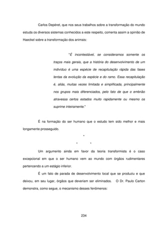 234
Carlos Depéret, que nos seus trabalhos sobre a transformação do mundo
estuda os diversos sistemas conhecidos a este respeito, comenta assim a opinião de
Haeckel sobre a transformação dos animais:
"É incontestável, se consideramos somente os
traços mais gerais, que a história do desenvolvimento de um
indivíduo é uma espécie de recapitulação rápida das fases
lentas da evolução da espécie e do ramo. Essa recapitulação
é, aliás, muitas vezes limitada e simplificada, principalmente
nos grupos mais diferenciados, pelo fato de que o embrião
atravessa certos estados muito rapidamente ou mesmo os
suprime inteiramente."
É na formação do ser humano que o estudo tem sido melhor e mais
longamente prosseguido.
*
* *
Um argumento ainda em favor da teoria transformista é o caso
excepcional em que o ser humano vem ao mundo com órgãos rudimentares
pertencendo a um estágio inferior.
É um fato de parada de desenvolvimento local que se produziu e que
deixou, em seu lugar, órgãos que deveriam ser eliminados. O Dr. Paulo Carton
demonstra, como segue, o mecanismo desses fenômenos:
 