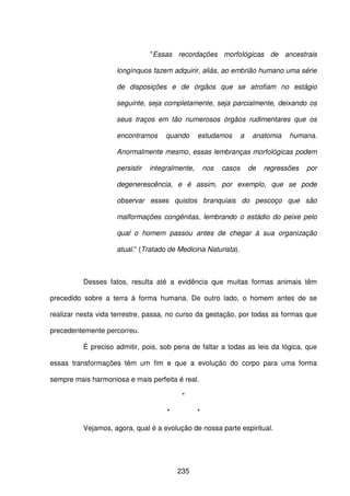 235
"Essas recordações morfológicas de ancestrais
longínquos fazem adquirir, aliás, ao embrião humano uma série
de disposições e de órgãos que se atrofiam no estágio
seguinte, seja completamente, seja parcialmente, deixando os
seus traços em tão numerosos órgãos rudimentares que os
encontramos quando estudamos a anatomia humana.
Anormalmente mesmo, essas lembranças morfológicas podem
persistir integralmente, nos casos de regressões por
degenerescência, e é assim, por exemplo, que se pode
observar esses quistos branquiais do pescoço que são
malformações congênitas, lembrando o estádio do peixe pelo
qual o homem passou antes de chegar à sua organização
atual." (Tratado de Medicina Naturista).
Desses fatos, resulta até a evidência que muitas formas animais têm
precedido sobre a terra à forma humana. De outro lado, o homem antes de se
realizar nesta vida terrestre, passa, no curso da gestação, por todas as formas que
precedentemente percorreu.
É preciso admitir, pois, sob pena de faltar a todas as leis da lógica, que
essas transformações têm um fim e que a evolução do corpo para uma forma
sempre mais harmoniosa e mais perfeita é real.
*
* *
Vejamos, agora, qual é a evolução de nossa parte espiritual.
 