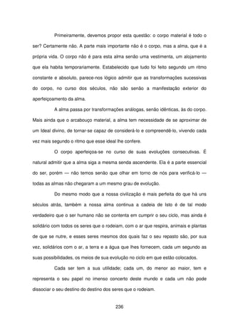 236
Primeiramente, devemos propor esta questão: o corpo material é todo o
ser? Certamente não. A parte mais importante não é o corpo, mas a alma, que é a
própria vida. O corpo não é para esta alma senão uma vestimenta, um alojamento
que ela habita temporariamente. Estabelecido que tudo foi feito segundo um ritmo
constante e absoluto, parece-nos lógico admitir que as transformações sucessivas
do corpo, no curso dos séculos, não são senão a manifestação exterior do
aperfeiçoamento da alma.
A alma passa por transformações análogas, senão idênticas, às do corpo.
Mais ainda que o arcabouço material, a alma tem necessidade de se aproximar de
um Ideal divino, de tornar-se capaz de considerá-lo e compreendê-lo, vivendo cada
vez mais segundo o ritmo que esse ideal lhe confere.
O corpo aperfeiçoa-se no curso de suas evoluções consecutivas. É
natural admitir que a alma siga a mesma senda ascendente. Ela é a parte essencial
do ser, porém — não temos senão que olhar em torno de nós para verificá-lo —
todas as almas não chegaram a um mesmo grau de evolução.
Do mesmo modo que a nossa civilização é mais perfeita do que há uns
séculos atrás, também a nossa alma continua a cadeia de Isto é de tal modo
verdadeiro que o ser humano não se contenta em cumprir o seu ciclo, mas ainda é
solidário com todos os seres que o rodeiam, com o ar que respira, animais e plantas
de que se nutre, e esses seres mesmos dos quais faz o seu repasto são, por sua
vez, solidários com o ar, a terra e a água que lhes fornecem, cada um segundo as
suas possibilidades, os meios de sua evolução no ciclo em que estão colocados.
Cada ser tem a sua utilidade; cada um, do menor ao maior, tem e
representa o seu papel no imenso concerto deste mundo e cada um não pode
dissociar o seu destino do destino dos seres que o rodeiam.
 