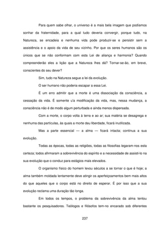 237
Para quem sabe olhar, o universo é a mais bela imagem que podíamos
sonhar da fraternidade, para a qual tudo deveria convergir, porque tudo, na
Natureza, se encadeia e nenhuma vida pode produzir-se e persistir sem a
assistência e o apoio da vida de seu vizinho. Por que os seres humanos são os
únicos que se não conformam com esta Lei de aliança e harmonia? Quando
compreenderão eles a lição que a Natureza lhes dá? Tornar-se-ão, em breve,
conscientes do seu dever?
Sim, tudo na Natureza segue a lei da evolução.
O ser humano não poderia escapar a essa Lei.
É um erro admitir que a morte é uma dissociação da consciência, a
cessação da vida. É somente u'a modificação da vida, mas, nessa mudança, a
consciência não é de modo algum perturbada e ainda menos dispersada.
Com a morte, o corpo volta à terra e ao ar; sua matéria se desagrega e
nenhuma das partículas, às quais a morte deu liberdade, ficará inutilizada.
Mas a parte essencial — a alma — ficará intacta; continua a sua
evolução.
Todas as épocas, todas as religiões, todas as filosofias legaram-nos esta
certeza; todos afirmaram a sobrevivência do espírito e a necessidade de assisti-lo na
sua evolução que o conduz para estágios mais elevados.
O organismo físico do homem levou séculos a se tornar o que é hoje; a
alma também moldada lentamente deve atingir os aperfeiçoamentos bem mais altos
do que aqueles que o corpo está no direito de esperar. É por isso que a sua
evolução reclama uma duração tão longa.
Em todos os tempos, o problema da sobrevivência da alma tentou
bastante os pesquisadores. Teólogos e filósofos tem-no encarado sob diferentes
 