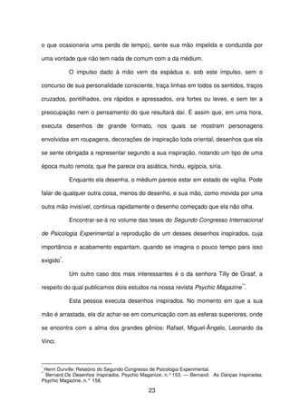 23
o que ocasionaria uma perda de tempo), sente sua mão impelida e conduzida por
uma vontade que não tem nada de comum com a da médium.
O impulso dado à mão vem da espádua e, sob este impulso, sem o
concurso de sua personalidade consciente, traça linhas em todos os sentidos, traços
cruzados, pontilhados, ora rápidos e apressados, ora fortes ou leves, e sem ter a
preocupação nem o pensamento do que resultará daí. É assim que, em uma hora,
executa desenhos de grande formato, nos quais se mostram personagens
envolvidas em roupagens, decorações de inspiração toda oriental, desenhos que ela
se sente obrigada a representar segundo a sua inspiração, notando um tipo de uma
época muito remota, que lhe parece ora asiática, hindu, egípcia, síria.
Enquanto ela desenha, o médium parece estar em estado de vigília. Pode
falar de qualquer outra coisa, menos do desenho, e sua mão, como movida por uma
outra mão invisível, continua rapidamente o desenho começado que ela não olha.
Encontrar-se-á no volume das teses do Segundo Congresso Internacional
de Psicologia Experimental a reprodução de um desses desenhos inspirados, cuja
importância e acabamento espantam, quando se imagina o pouco tempo para isso
exigido*
.
Um outro caso dos mais interessantes é o da senhora Tilly de Graaf, a
respeito do qual publicamos dois estudos na nossa revista Psychic Magazine**
.
Esta pessoa executa desenhos inspirados. No momento em que a sua
mão é arrastada, ela diz achar-se em comunicação com as esferas superiores, onde
se encontra com a alma dos grandes gênios: Rafael, Miguel-Ângelo, Leonardo da
Vinci.
*
Henri Durville: Relatório do Segundo Congresso de Psicologia Experimental.
**
Bernard:Os Desenhos Inspirados, Psychic Maganize. n.° 153. — Bernaxd: As Danças Inspiradas,
Psychic Magazine, n.° 158.
 