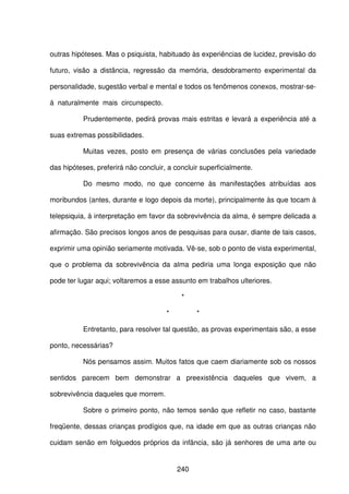 240
outras hipóteses. Mas o psiquista, habituado às experiências de lucidez, previsão do
futuro, visão a distância, regressão da memória, desdobramento experimental da
personalidade, sugestão verbal e mental e todos os fenômenos conexos, mostrar-se-
á naturalmente mais circunspecto.
Prudentemente, pedirá provas mais estritas e levará a experiência até a
suas extremas possibilidades.
Muitas vezes, posto em presença de várias conclusões pela variedade
das hipóteses, preferirá não concluir, a concluir superficialmente.
Do mesmo modo, no que concerne às manifestações atribuídas aos
moribundos (antes, durante e logo depois da morte), principalmente às que tocam à
telepsiquia, à interpretação em favor da sobrevivência da alma, é sempre delicada a
afirmação. São precisos longos anos de pesquisas para ousar, diante de tais casos,
exprimir uma opinião seriamente motivada. Vê-se, sob o ponto de vista experimental,
que o problema da sobrevivência da alma pediria uma longa exposição que não
pode ter lugar aqui; voltaremos a esse assunto em trabalhos ulteriores.
*
* *
Entretanto, para resolver tal questão, as provas experimentais são, a esse
ponto, necessárias?
Nós pensamos assim. Muitos fatos que caem diariamente sob os nossos
sentidos parecem bem demonstrar a preexistência daqueles que vivem, a
sobrevivência daqueles que morrem.
Sobre o primeiro ponto, não temos senão que refletir no caso, bastante
freqüente, dessas crianças prodígios que, na idade em que as outras crianças não
cuidam senão em folguedos próprios da infância, são já senhores de uma arte ou
 