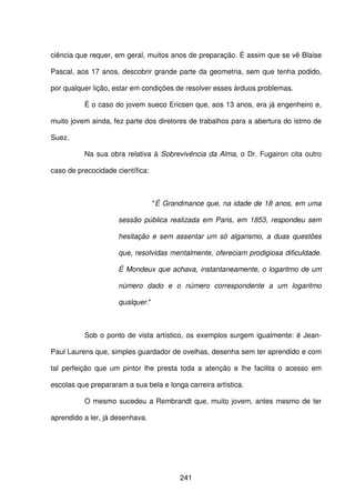 241
ciência que requer, em geral, muitos anos de preparação. É assim que se vê Blaise
Pascal, aos 17 anos, descobrir grande parte da geometria, sem que tenha podido,
por qualquer lição, estar em condições de resolver esses árduos problemas.
É o caso do jovem sueco Ericsen que, aos 13 anos, era já engenheiro e,
muito jovem ainda, fez parte dos diretores de trabalhos para a abertura do istmo de
Suez.
Na sua obra relativa à Sobrevivência da Alma, o Dr. Fugairon cita outro
caso de precocidade científica:
"É Grandmance que, na idade de 18 anos, em uma
sessão pública realizada em Paris, em 1853, respondeu sem
hesitação e sem assentar um só algarismo, a duas questões
que, resolvidas mentalmente, ofereciam prodigiosa dificuldade.
É Mondeux que achava, instantaneamente, o logaritmo de um
número dado e o número correspondente a um logaritmo
qualquer."
Sob o ponto de vista artístico, os exemplos surgem igualmente: é Jean-
Paul Laurens que, simples guardador de ovelhas, desenha sem ter aprendido e com
tal perfeição que um pintor lhe presta toda a atenção e lhe facilita o acesso em
escolas que prepararam a sua bela e longa carreira artística.
O mesmo sucedeu a Rembrandt que, muito jovem, antes mesmo de ter
aprendido a ler, já desenhava.
 