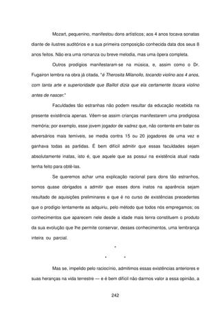 242
Mozart, pequenino, manifestou dons artísticos; aos 4 anos tocava sonatas
diante de ilustres auditórios e a sua primeira composição conhecida data dos seus 8
anos feitos. Não era uma romanza ou breve melodia, mas uma ópera completa.
Outros prodígios manifestaram-se na música, e, assim como o Dr.
Fugairon lembra na obra já citada, "é Therosita Milanollo, tocando violino aos 4 anos,
com tanta arte e superioridade que Baillot dizia que ela certamente tocara violino
antes de nascer."
Faculdades tão estranhas não podem resultar da educação recebida na
presente existência apenas. Vêem-se assim crianças manifestarem uma prodigiosa
memória; por exemplo, esse jovem jogador de xadrez que, não contente em bater os
adversários mais temíveis, se media contra 15 ou 20 jogadores de uma vez e
ganhava todas as partidas. É bem difícil admitir que essas faculdades sejam
absolutamente inatas, isto é, que aquele que as possui na existência atual nada
tenha feito para obtê-las.
Se queremos achar uma explicação racional para dons tão estranhos,
somos quase obrigados a admitir que esses dons inatos na aparência sejam
resultado de aquisições preliminares e que é no curso de existências precedentes
que o prodígio lentamente as adquiriu, pelo método que todos nós empregamos; os
conhecimentos que aparecem nele desde a idade mais tenra constituem o produto
da sua evolução que lhe permite conservar, desses conhecimentos, uma lembrança
inteira ou parcial.
*
* *
Mas se, impelido pelo raciocínio, admitimos essas existências anteriores e
suas heranças na vida terrestre — e é bem difícil não darmos valor a essa opinião, a
 