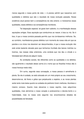 243
menos segundo o nosso ponto de vista — é preciso admitir que nascemos com
qualidades e defeitos que são o resultado de nossa evolução passada. Nossa
existência atual parece bem a conseqüência da vida anterior, e merecemos essas
qualidades, esses defeitos e as conseqüências inevitáveis.
Tal disposição especial, tal gosto bem saliente, é a manifestação dessas
aquisições antigas. Essa aquisição que conduzimos ao nascer, é boa ou má. Se é
boa, é que a nossa conduta passada permitiu que nos tornássemos melhores. Se,
ao contrário, manifestamos graves defeitos num momento de nossa vida em que as
paixões e os vícios nos deveriam ser desconhecidos, é que a nossa evolução não
está ainda bastante elevada para que tenhamos triunfado dos baixos instintos ou
tivemos, nas nossas vidas anteriores, uma conduta que nos deu a virtude e a
felicidade bem difíceis de adquirir nesta.
As condições sociais, tão diferentes como as qualidades e os defeitos,
são igualmente o resultado desse carma (é o nome que as filosofias hindus dão à
nossa herança nesta vida).
Em suma, segundo essa concepção, a nossa pessoa é semelhante à
planta. Se ela é cuidada, se está colocada em um meio próprio ao seu crescimento,
desenvolve-se, dá flores e grãos que perpetuarão a espécie, e as novas plantas
serão tanto mais belas quanto os cuidados do jardineiro forem melhores. Acontece o
mesmo conosco. Quanto mais elevamos o nosso espírito, mais adquirimos
qualidades, mais abriremos o nosso coração e praticaremos o devota-mento e a
fraternidade, mais no nosso ciclo seguinte nos encontraremos dotados de
possibilidades de felicidade.
 