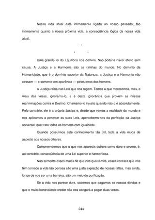 244
Nossa vida atual está intimamente ligada ao nosso passado, tão
intimamente quanto a nossa próxima vida, a conseqüência lógica da nossa vida
atual.
*
* *
Uma grande lei do Equilíbrio nos domina. Não poderia haver efeito sem
causa. A Justiça e a Harmonia são as rainhas do mundo. No domínio da
Humanidade, que é o domínio superior da Natureza, a Justiça e a Harmonia não
cessam — e somente em aparência — pelos erros dos homens.
A Justiça reina nas Leis que nos regem. Temos o que merecemos, mas, o
mais das vezes, ignoramo-lo, e é desta ignorância que provêm as nossas
recriminações contra o Destino. Chamamo-lo injusto quando não o é absolutamente.
Pelo contrário, ele é a própria Justiça e, desde que vemos a realidade do mundo e
nos aplicamos a penetrar as suas Leis, apercebemo-nos da perfeição da Justiça
universal, que trata todos os homens com igualdade.
Quando possuímos este conhecimento tão útil, toda a vida muda de
aspecto aos nossos olhares.
Compreendemos que o que nos aparecia outrora como duro e severo, é,
ao contrário, conseqüência de uma Lei superior e harmoniosa.
Não somente esses males de que nos queixamos, esses reveses que nos
têm tornado a vida tão penosa são uma justa expiação de nossas faltas, mas ainda,
longe de nos ser uma barreira, são um meio de purificação.
Se a vida nos parece dura, sabemos que pagamos as nossas dívidas e
que o muito benevolente credor não nos obrigará a pagar duas vezes.
 