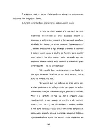 245
É a doutrina hindu do Karma. É ela que forma a base dos ensinamentos
iniciáticos com relação ao Destino.
E. Arnold, comentando os ensinamentos búdicos, assim expõe:
"A vida de cada homem é o resultado de suas
existências precedentes; os erros passados trazem os
desgostos e sofrimentos, enquanto o bem passado espalha a
felicidade. Recolheis o que tendes semeado. Vede este campo!
O sésamo era sésamo, o trigo era trigo. O silêncio e a sombra
o sabiam! Assim nasce o destino do homem. Vem recolher
tanto sésamo ou trigo quanto tenha semeado em sua
existência anterior e tantas ervas daninhas e venenosas, que o
tornam doente — ele e a terra dolorosa”.
"Se trabalha bem, arrancando-as e plantando em
seu lugar sementes benéficas, o solo será fecundo, belo e
puro, e a colheita será rica”.
"Se aquele que vive, sabendo de onde vem a dor,
aceita-a pacientemente, esforçando-se para pagar as velhas
dívidas contraídas por suas faltas antigas, praticando sempre o
Amor e a Verdade, se não faz mal a ninguém, purga
completamente o seu sangue da mentira e do egoísmo,
sofrendo tudo com doçura e não distribuindo senão o perdão e
o bem para ofensas; se cada dia se torna mais compassivo,
santo, justo, amável e sincero e arranca o desejo de todos os
lugares onde ele se agarra com as suas raízes sangrentas, até
 