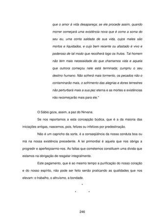 246
que o amor à vida desapareça; se ele procede assim, quando
morrer começará uma existência nova que é como a soma do
seu eu, uma conta saldada de sua vida, cujos males são
mortos e liquidados, e cujo bem recente ou afastado é vivo e
poderoso de tal modo que recolherá logo os frutos. Tal homem
não tem mais necessidade do que chamamos vida e aquela
que outrora começou nele está terminada; cumpriu o seu
destino humano. Não sofrerá mais tormento, os pecados não o
contaminarão mais, o sofrimento das alegrias e dores terrestres
não perturbará mais a sua paz eterna e as mortes e existências
não recomeçarão mais para ele."
O Sábio goza, assim, a paz do Nirvana.
Se nos reportamos a esta concepção búdica, que é a da maioria das
iniciações antigas, nascemos, pois, felizes ou infelizes por predestinação.
Não é um capricho da sorte, é a conseqüência da nossa conduta boa ou
má na nossa existência precedente. A lei primordial é aquela que nos obriga a
progredir e aperfeiçoarmo-nos. As faltas que cometemos constituem uma dívida que
estamos na obrigação de resgatar integralmente.
Este pagamento, que é ao mesmo tempo a purificação do nosso coração
e do nosso espírito, não pode ser feito senão praticando as qualidades que nos
elevam: o trabalho, o altruísmo, a bondade.
*
* *
 