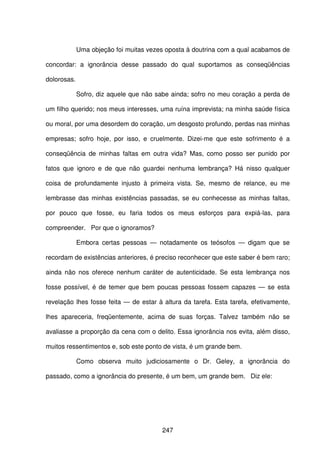 247
Uma objeção foi muitas vezes oposta à doutrina com a qual acabamos de
concordar: a ignorância desse passado do qual suportamos as conseqüências
dolorosas.
Sofro, diz aquele que não sabe ainda; sofro no meu coração a perda de
um filho querido; nos meus interesses, uma ruína imprevista; na minha saúde física
ou moral, por uma desordem do coração, um desgosto profundo, perdas nas minhas
empresas; sofro hoje, por isso, e cruelmente. Dizei-me que este sofrimento é a
conseqüência de minhas faltas em outra vida? Mas, como posso ser punido por
fatos que ignoro e de que não guardei nenhuma lembrança? Há nisso qualquer
coisa de profundamente injusto à primeira vista. Se, mesmo de relance, eu me
lembrasse das minhas existências passadas, se eu conhecesse as minhas faltas,
por pouco que fosse, eu faria todos os meus esforços para expiá-las, para
compreender. Por que o ignoramos?
Embora certas pessoas — notadamente os teósofos — digam que se
recordam de existências anteriores, é preciso reconhecer que este saber é bem raro;
ainda não nos oferece nenhum caráter de autenticidade. Se esta lembrança nos
fosse possível, é de temer que bem poucas pessoas fossem capazes — se esta
revelação lhes fosse feita — de estar à altura da tarefa. Esta tarefa, efetivamente,
lhes apareceria, freqüentemente, acima de suas forças. Talvez também não se
avaliasse a proporção da cena com o delito. Essa ignorância nos evita, além disso,
muitos ressentimentos e, sob este ponto de vista, é um grande bem.
Como observa muito judiciosamente o Dr. Geley, a ignorância do
passado, como a ignorância do presente, é um bem, um grande bem. Diz ele:
 