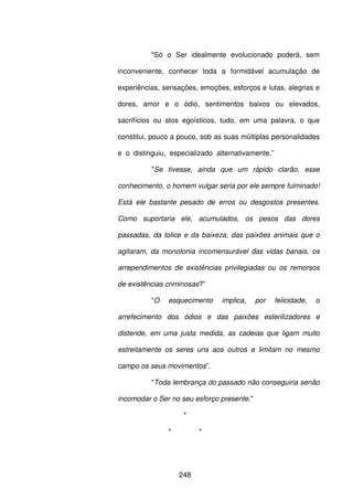 248
"Só o Ser idealmente evolucionado poderá, sem
inconveniente, conhecer toda a formidável acumulação de
experiências, sensações, emoções, esforços e lutas, alegrias e
dores, amor e o ódio, sentimentos baixos ou elevados,
sacrifícios ou atos egoísticos, tudo, em uma palavra, o que
constitui, pouco a pouco, sob as suas múltiplas personalidades
e o distinguiu, especializado alternativamente.”
"Se tivesse, ainda que um rápido clarão, esse
conhecimento, o homem vulgar seria por ele sempre fulminado!
Está ele bastante pesado de erros ou desgostos presentes.
Como suportaria ele, acumulados, os pesos das dores
passadas, da tolice e da baixeza, das paixões animais que o
agitaram, da monotonia incomensurável das vidas banais, os
arrependimentos de existências privilegiadas ou os remorsos
de existências criminosas?”
“O esquecimento implica, por felicidade, o
arrefecimento dos ódios e das paixões esterilizadores e
distende, em uma justa medida, as cadeias que ligam muito
estreitamente os seres uns aos outros e limitam no mesmo
campo os seus movimentos”.
"Toda lembrança do passado não conseguiria senão
incomodar o Ser no seu esforço presente."
*
* *
 