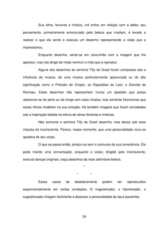 24
Sua alma, fervente e mística, crê entrar em relação com a deles; seu
pensamento, primeiramente emocionado pela beleza que irradiam, é levado a
realizar o que ela sente e executa um desenho representando a visão que a
impressionou.
Enquanto desenha, sente-se em comunhão com a imagem que lhe
aparece, mas não dirige de modo nenhum a mão que a reproduz.
Alguns dos desenhos da senhora Tilly de Graaf foram compostos sob a
influência da música, de uma música particularmente apaixonada ou de alta
significação como o Prelúdio de Chopin, as Rapsódias de Liszt, a Gavotte de
Rameau. Estes desenhos não representam nunca um episódio que possa
relacionar-se de perto ou de longe com essa música, mas somente fisionomias que
esses ritmos modelam na sua emoção. Há também imagens que foram concebidas
sob a inspiração bebida na leitura de obras literárias e místicas.
Não somente a senhora Tilly de Graaf desenha, mas dança sob esse
impulso do inconsciente. Parece, nesse momento, que uma personalidade nova se
apodera de seu corpo.
O que se passa então, produz-se sem o concurso da sua consciência. Ela
pode manter uma conversação, enquanto o corpo, dirigido pelo inconsciente,
executa danças originais, traça desenhos da mais admirável beleza.
*
* *
Esses casos de desdobramento podem ser reproduzidos
experimentalmente em certas condições. O magnetizador, o hipnotizador, o
sugestionador chegam facilmente a dissociar a personalidade de seus pacientes.
 
