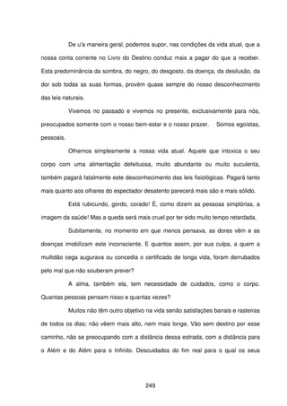 249
De u'a maneira geral, podemos supor, nas condições da vida atual, que a
nossa conta corrente no Livro do Destino conduz mais a pagar do que a receber.
Esta predominância da sombra, do negro, do desgosto, da doença, da desilusão, da
dor sob todas as suas formas, provém quase sempre do nosso desconhecimento
das leis naturais.
Vivemos no passado e vivemos no presente, exclusivamente para nós,
preocupados somente com o nosso bem-estar e o nosso prazer. Somos egoístas,
pessoais.
Olhemos simplesmente a nossa vida atual. Aquele que intoxica o seu
corpo com uma alimentação defeituosa, muito abundante ou muito suculenta,
também pagará fatalmente este desconhecimento das leis fisiológicas. Pagará tanto
mais quanto aos olhares do espectador desatento parecerá mais são e mais sólido.
Está rubicundo, gordo, corado! É, como dizem as pessoas simplórias, a
imagem da saúde! Mas a queda será mais cruel por ter sido muito tempo retardada.
Subitamente, no momento em que menos pensava, as dores vêm e as
doenças imobilizam este inconsciente. E quantos assim, por sua culpa, a quem a
multidão cega augurava ou concedia o certificado de longa vida, foram derrubados
pelo mal que não souberam prever?
A alma, também ela, tem necessidade de cuidados, como o corpo.
Quantas pessoas pensam nisso e quantas vezes?
Muitos não têm outro objetivo na vida senão satisfações banais e rasteiras
de todos os dias; não vêem mais alto, nem mais longe. Vão sem destino por esse
caminho, não se preocupando com a distância dessa estrada, com a distância para
o Além e do Além para o Infinito. Descuidados do fim real para o qual os seus
 