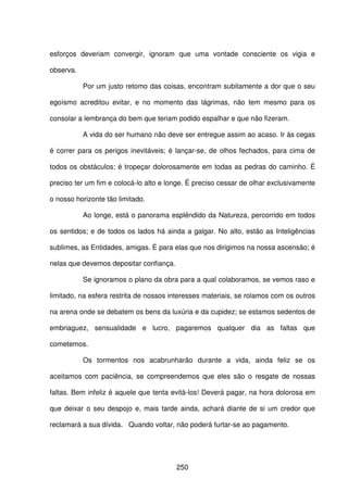 250
esforços deveriam convergir, ignoram que uma vontade consciente os vigia e
observa.
Por um justo retomo das coisas, encontram subitamente a dor que o seu
egoísmo acreditou evitar, e no momento das lágrimas, não tem mesmo para os
consolar a lembrança do bem que teriam podido espalhar e que não fizeram.
A vida do ser humano não deve ser entregue assim ao acaso. Ir às cegas
é correr para os perigos inevitáveis; é lançar-se, de olhos fechados, para cima de
todos os obstáculos; é tropeçar dolorosamente em todas as pedras do caminho. É
preciso ter um fim e colocá-lo alto e longe. É preciso cessar de olhar exclusivamente
o nosso horizonte tão limitado.
Ao longe, está o panorama esplêndido da Natureza, percorrido em todos
os sentidos; e de todos os lados há ainda a galgar. No alto, estão as Inteligências
sublimes, as Entidades, amigas. É para elas que nos dirigimos na nossa ascensão; é
nelas que devemos depositar confiança.
Se ignoramos o plano da obra para a qual colaboramos, se vemos raso e
limitado, na esfera restrita de nossos interesses materiais, se rolamos com os outros
na arena onde se debatem os bens da luxúria e da cupidez; se estamos sedentos de
embriaguez, sensualidade e lucro, pagaremos qualquer dia as faltas que
cometemos.
Os tormentos nos acabrunharão durante a vida, ainda feliz se os
aceitamos com paciência, se compreendemos que eles são o resgate de nossas
faltas. Bem infeliz é aquele que tenta evitá-los! Deverá pagar, na hora dolorosa em
que deixar o seu despojo e, mais tarde ainda, achará diante de si um credor que
reclamará a sua dívida. Quando voltar, não poderá furtar-se ao pagamento.
 