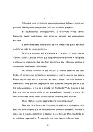 251
*
* *
Voltando à terra, conduzimos as conseqüências de todos os nossos atos
passados. Há alegrias em perspectivas, mas, para a maioria, que penas!
Se soubéssemos, antecipadamente, a quantidade destas últimas,
ficaríamos, talvez, desanimados pela soma de esforços que precisaríamos
empregar.
É permitido ter esse temor quando se vêm tantos seres que se acreditam
muito fortes e são tão pouco resistentes.
Olhai este amoroso. Vai à entrevista à hora exata, ou antes mesmo.
Aguarda. Espera. Conta os minutos que o separam daquela que ama. A hora passa
e ei-lo que se impacienta. Sua mão febril atormenta o seu relógio que continua a
avançar com a indiferença da fatalidade.
Os minutos sucedem-se aos minutos; a amante esperada não vem.
Então, mil pensamentos contraditórios perseguem o espírito daquele que espera.
Pensa naquela que ama e lembra-se, ao mesmo tempo, das suas ternuras e
indiferenças; teme que uma desgraça lhe tenha sucedido e imagina que um outro
lhe tenha agradado... É feliz se a amada vem finalmente! Volta depressa à sua
felicidade; mas se, mesmo retida por um acontecimento inesperado, a amiga não
vem, a sombra se instala no seu espírito e ele se torna uma presa do ciúme.
Quem não ficou inquieto esperando uma missiva importante?
Quer seja carta de amor ou documento de negócios, o tardar dessa carta
toma aos olhos daquele que se impacienta uma proporção excessiva; crispa-se o
rosto, bate o coração, ressente-se a digestão, o sono torna-se difícil, resultando daí
as insônias e os pesadelos. A imaginação — a louca da casa — faz das suas.
 